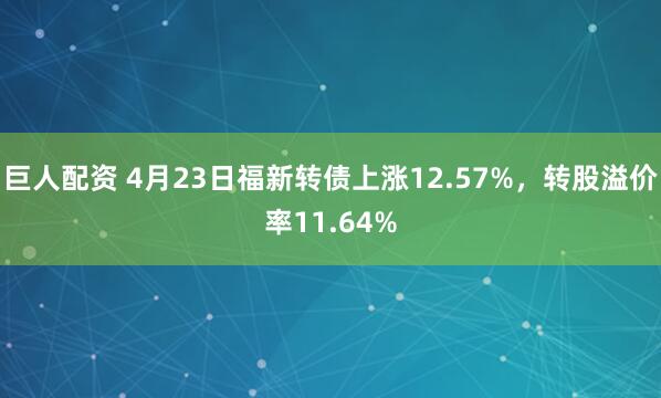 巨人配资 4月23日福新转债上涨12.57%，转股溢价率11.64%
