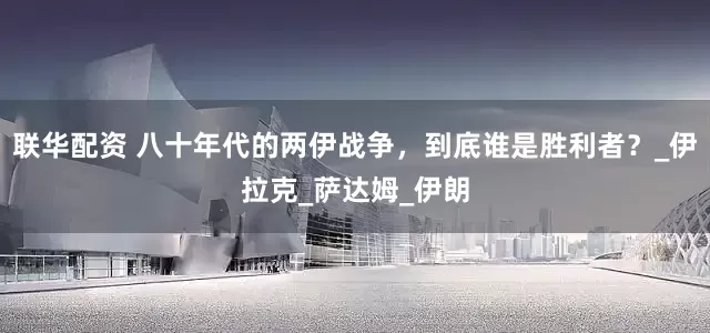 联华配资 八十年代的两伊战争，到底谁是胜利者？_伊拉克_萨达姆_伊朗