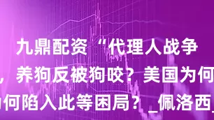 九鼎配资 “代理人战争”玩不转了，养狗反被狗咬？美国为何陷入此等困局？_佩洛西_中国_国家