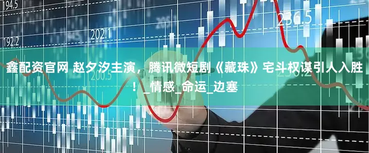 鑫配资官网 赵夕汐主演，腾讯微短剧《藏珠》宅斗权谋引人入胜！_情感_命运_边塞