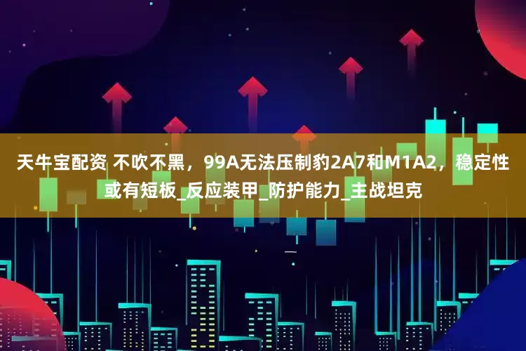 天牛宝配资 不吹不黑，99A无法压制豹2A7和M1A2，稳定性或有短板_反应装甲_防护能力_主战坦克