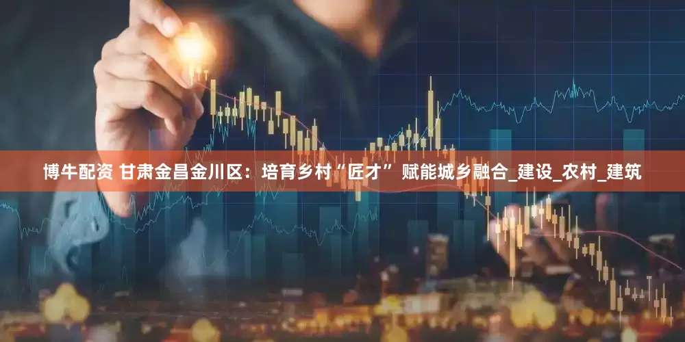 博牛配资 甘肃金昌金川区：培育乡村“匠才” 赋能城乡融合_建设_农村_建筑
