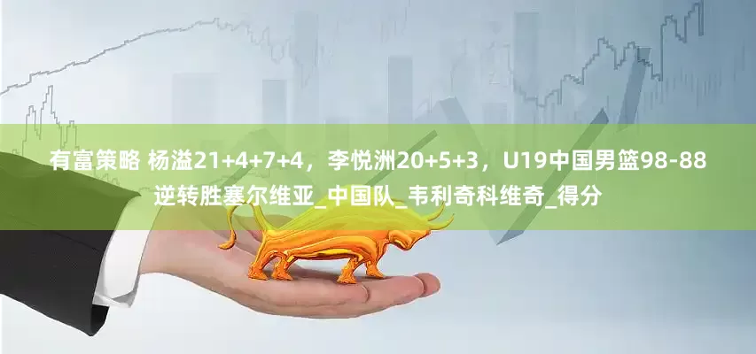 有富策略 杨溢21+4+7+4，李悦洲20+5+3，U19中国男篮98-88逆转胜塞尔维亚_中国队_韦利奇科维奇_得分