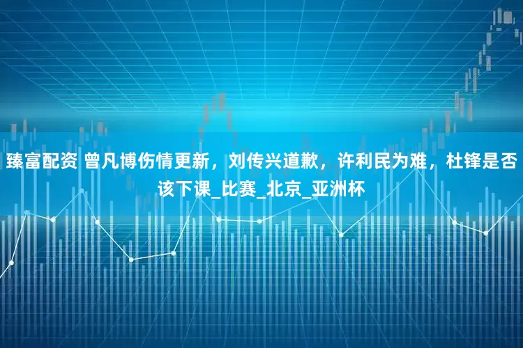 臻富配资 曾凡博伤情更新，刘传兴道歉，许利民为难，杜锋是否该下课_比赛_北京_亚洲杯