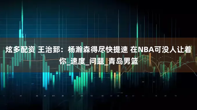 炫多配资 王治郅：杨瀚森得尽快提速 在NBA可没人让着你_速度_问题_青岛男篮