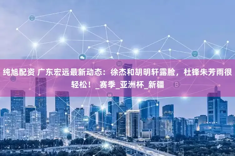 纯旭配资 广东宏远最新动态：徐杰和胡明轩露脸，杜锋朱芳雨很轻松！_赛季_亚洲杯_新疆