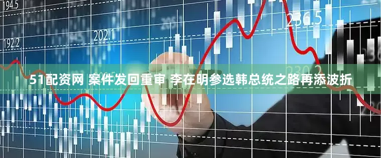 51配资网 案件发回重审 李在明参选韩总统之路再添波折