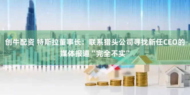 创牛配资 特斯拉董事长：联系猎头公司寻找新任CEO的媒体报道“完全不实”