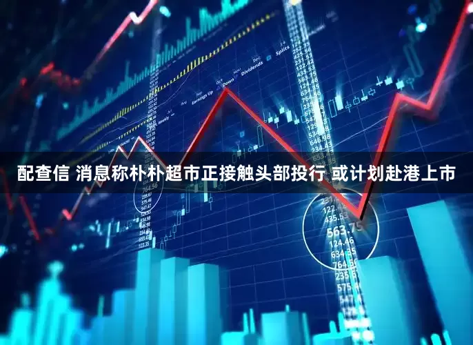 配查信 消息称朴朴超市正接触头部投行 或计划赴港上市