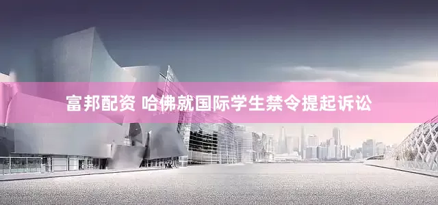 富邦配资 哈佛就国际学生禁令提起诉讼