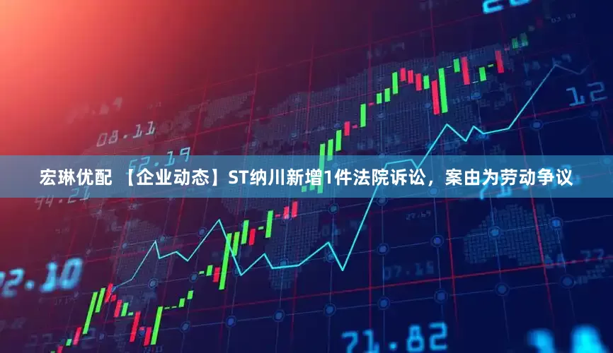 宏琳优配 【企业动态】ST纳川新增1件法院诉讼，案由为劳动争议