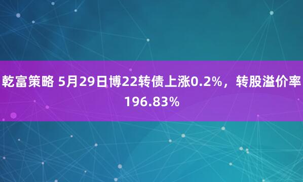 乾富策略 5月29日博22转债上涨0.2%，转股溢价率196.83%
