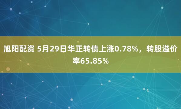 旭阳配资 5月29日华正转债上涨0.78%，转股溢价率65.85%