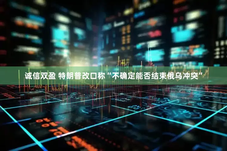 诚信双盈 特朗普改口称“不确定能否结束俄乌冲突”