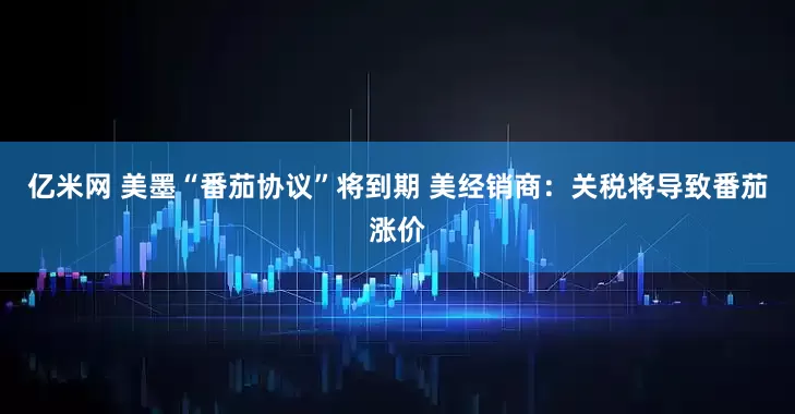 亿米网 美墨“番茄协议”将到期 美经销商：关税将导致番茄涨价