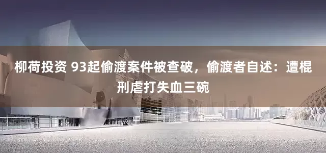 柳荷投资 93起偷渡案件被查破，偷渡者自述：遭棍刑虐打失血三碗