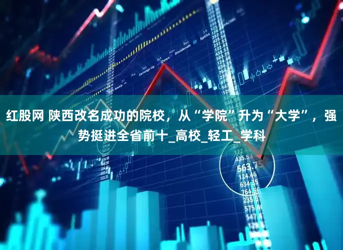 红股网 陕西改名成功的院校，从“学院”升为“大学”，强势挺进全省前十_高校_轻工_学科