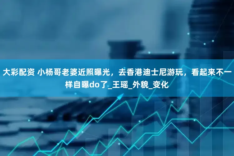 大彩配资 小杨哥老婆近照曝光，去香港迪士尼游玩，看起来不一样自曝do了_王瑶_外貌_变化