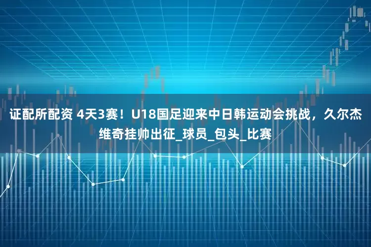 证配所配资 4天3赛！U18国足迎来中日韩运动会挑战，久尔杰维奇挂帅出征_球员_包头_比赛