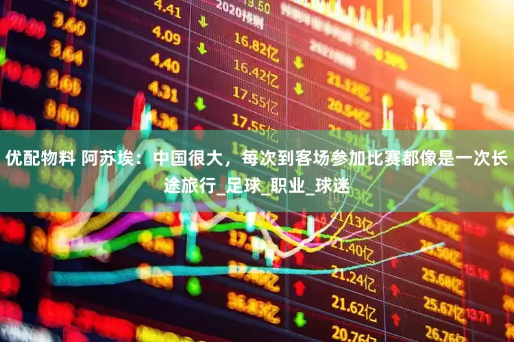 优配物料 阿苏埃：中国很大，每次到客场参加比赛都像是一次长途旅行_足球_职业_球迷