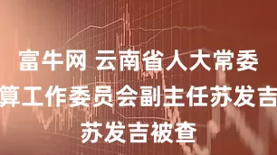 富牛网 云南省人大常委会预算工作委员会副主任苏发吉被查