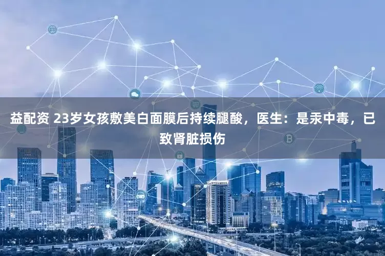 益配资 23岁女孩敷美白面膜后持续腿酸，医生：是汞中毒，已致肾脏损伤
