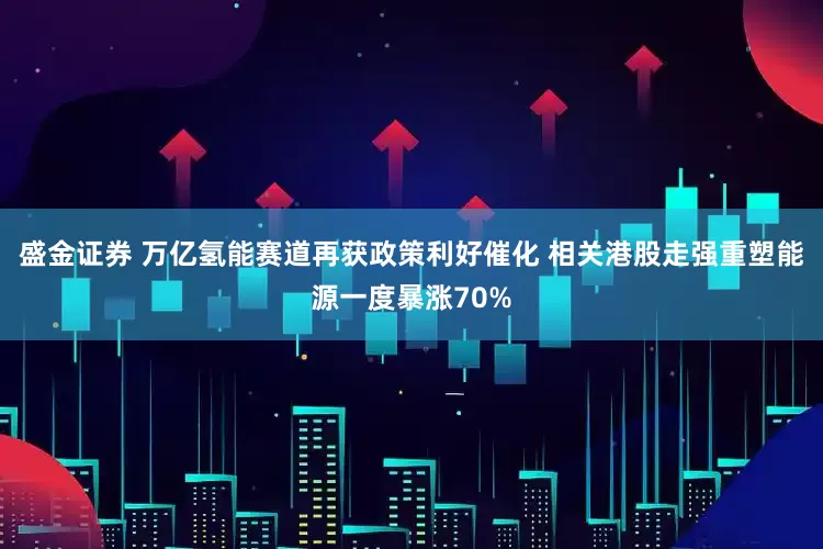 盛金证券 万亿氢能赛道再获政策利好催化 相关港股走强重塑能源一度暴涨70%