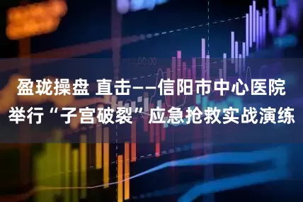 盈珑操盘 直击——信阳市中心医院举行“子宫破裂”应急抢救实战演练