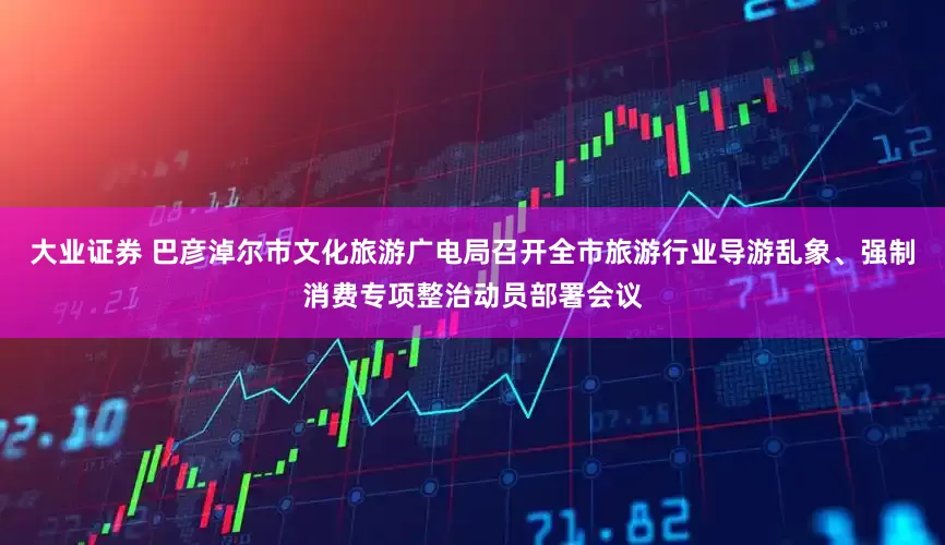 大业证券 巴彦淖尔市文化旅游广电局召开全市旅游行业导游乱象、强制消费专项整治动员部署会议