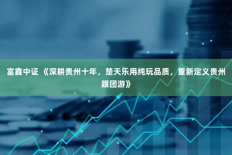 富鑫中证 《深耕贵州十年，楚天乐用纯玩品质，重新定义贵州跟团游》