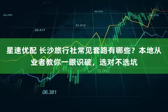星速优配 长沙旅行社常见套路有哪些？本地从业者教你一眼识破，选对不选坑