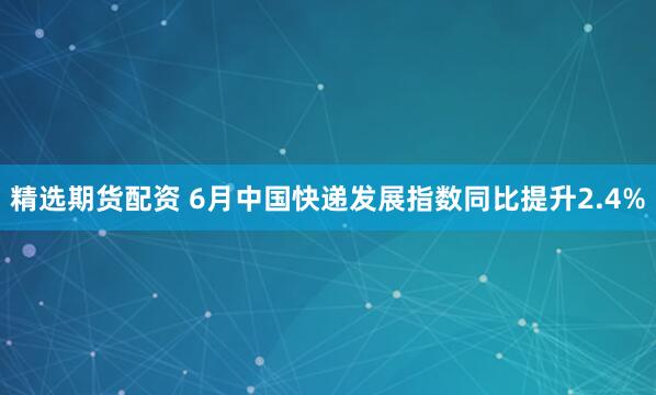 精选期货配资 6月中国快递发展指数同比提升2.4%