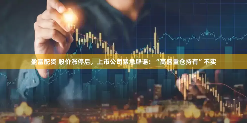 盈富配资 股价涨停后，上市公司紧急辟谣：“高盛重仓持有”不实