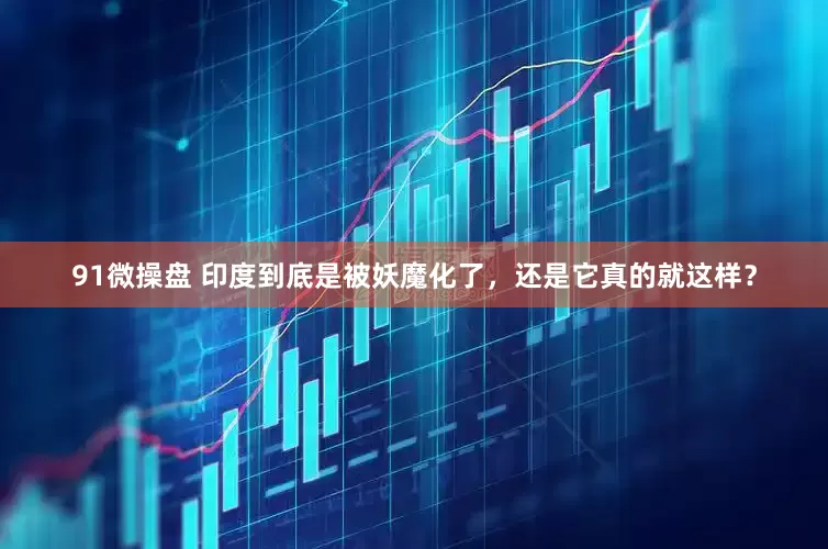 91微操盘 印度到底是被妖魔化了，还是它真的就这样？